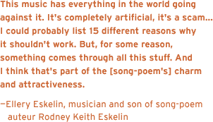 This music has everything in the world going against it. It's completely artificial, it's a scam, it's ... you know, I could probably list 15 different reasons why it shouldn't work. But, for some reason, something comes through all this stuff. And I think that's part of the charm and attractiveness that it has. - Ellery Eskelin, musician and son of song-poem auteur Rodney Keith Eskelin